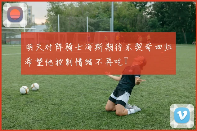 明天对阵骑士海斯期待东契奇回归希望他控制情绪不再吃T