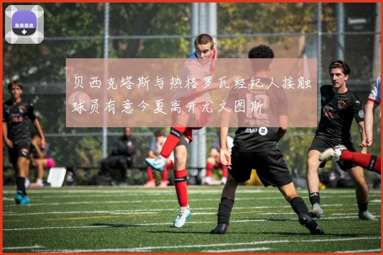 贝西克塔斯与热格罗瓦经纪人接触球员有意今夏离开尤文图斯