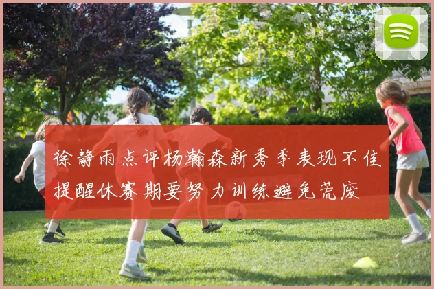徐静雨点评杨瀚森新秀季表现不佳提醒休赛期要努力训练避免荒废