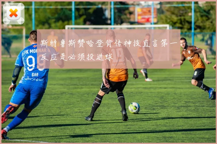斯特鲁斯赞哈登背传神技直言第一反应是必须投进球
