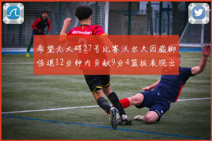 希望无大碍27号比赛沃尔夫因崴脚伤退12分钟内贡献9分4篮板表现出色