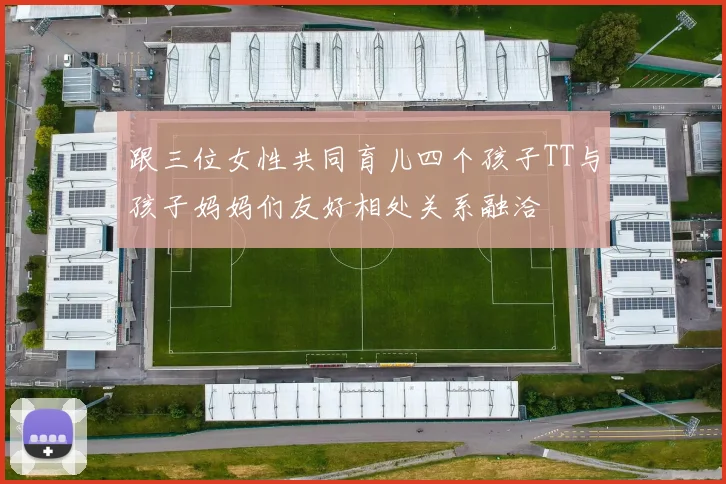 跟三位女性共同育儿四个孩子TT与孩子妈妈们友好相处关系融洽