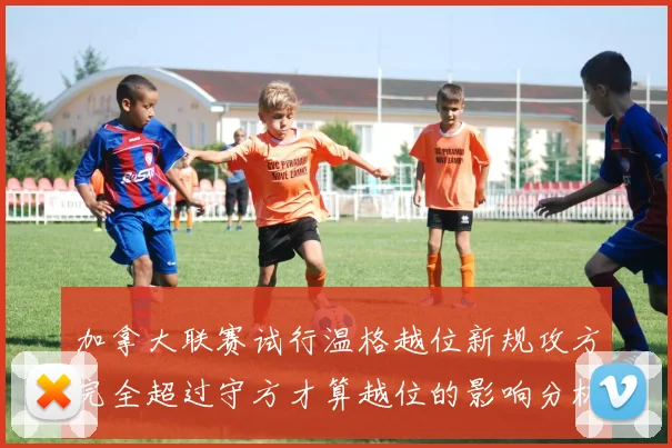 加拿大联赛试行温格越位新规攻方完全超过守方才算越位的影响分析