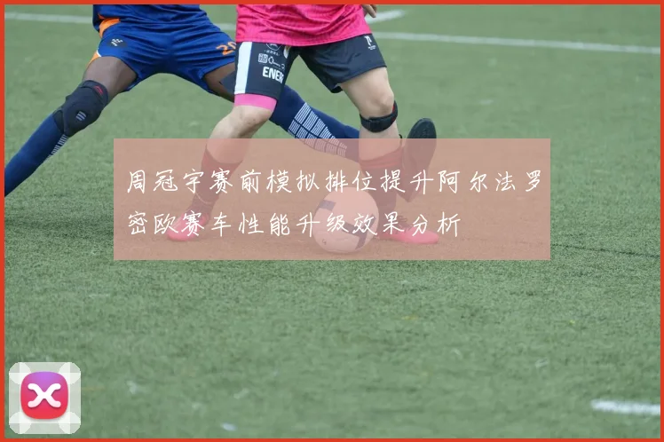 周冠宇赛前模拟排位提升阿尔法罗密欧赛车性能升级效果分析
