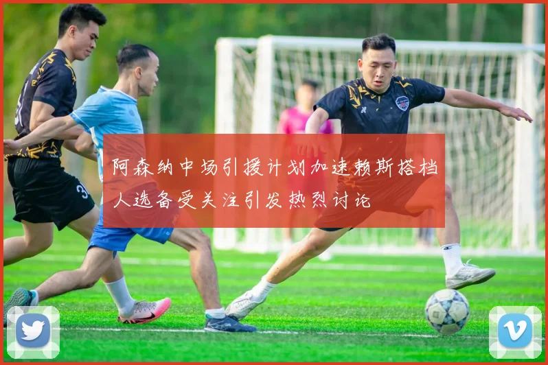 阿森纳中场引援计划加速赖斯搭档人选备受关注引发热烈讨论