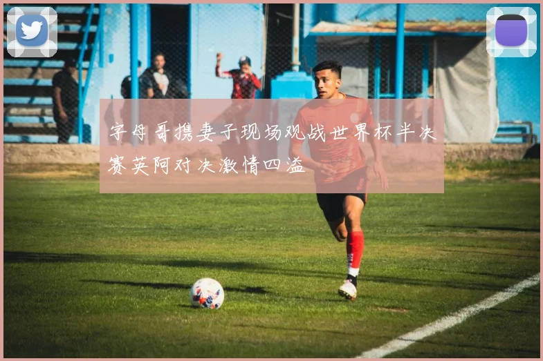 字母哥携妻子现场观战世界杯半决赛英阿对决激情四溢