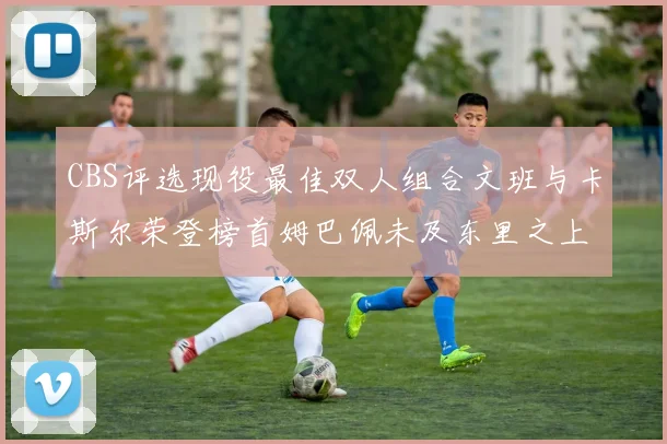 CBS评选现役最佳双人组合文班与卡斯尔荣登榜首姆巴佩未及东里之上
