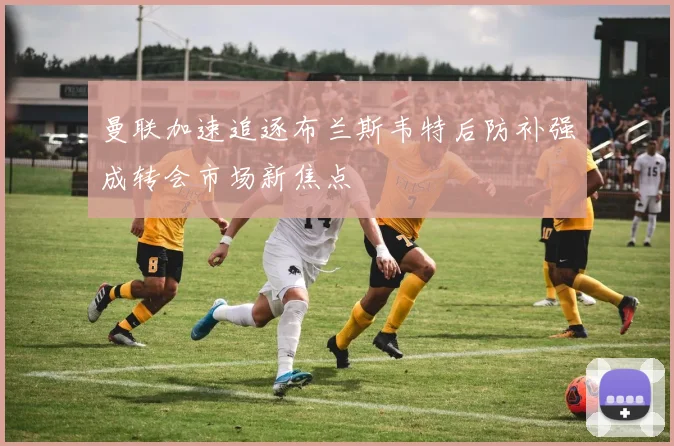 曼联加速追逐布兰斯韦特后防补强成转会市场新焦点