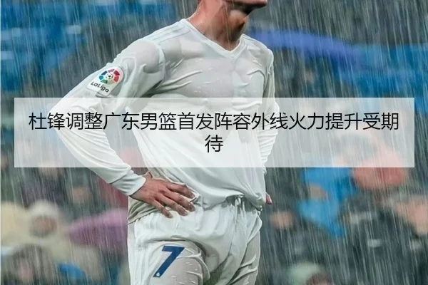 杜锋调整广东男篮首发阵容外线火力提升受期待